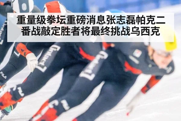 重量级拳坛重磅消息张志磊帕克二番战敲定胜者将最终挑战乌西克