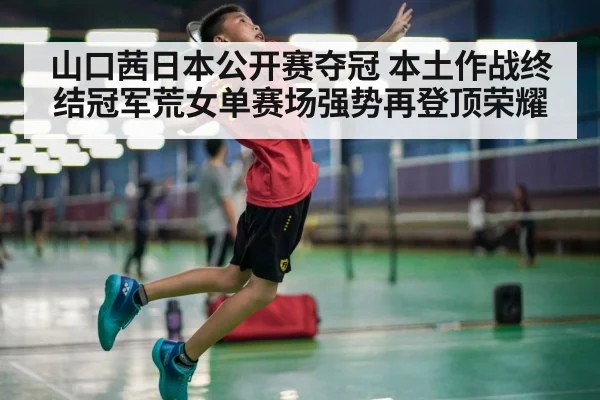 山口茜日本公开赛夺冠 本土作战终结冠军荒女单赛场强势再登顶荣耀